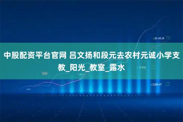 中股配资平台官网 吕文扬和段元去农村元诚小学支教_阳光_教室_露水
