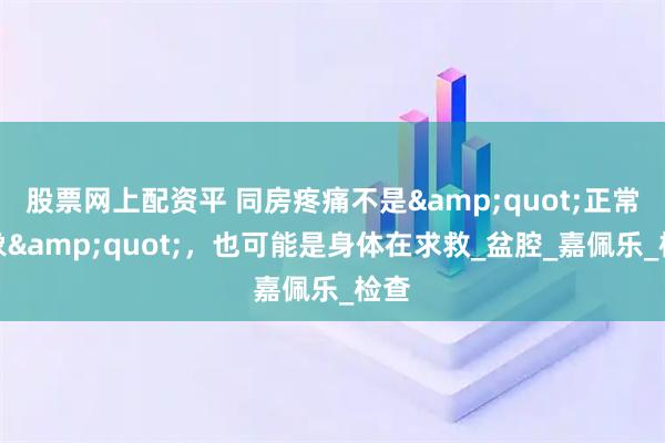 股票网上配资平 同房疼痛不是"正常现象"，也可能是身体在求救_盆腔_嘉佩乐_检查