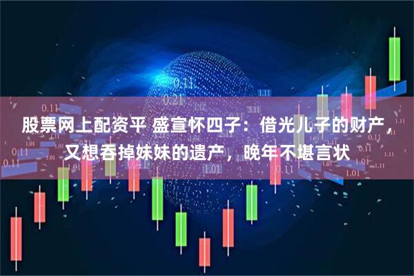 股票网上配资平 盛宣怀四子：借光儿子的财产，又想吞掉妹妹的遗产，晚年不堪言状