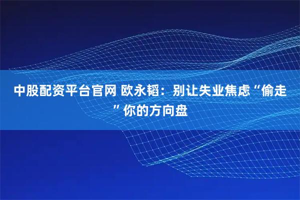 中股配资平台官网 欧永韬：别让失业焦虑“偷走”你的方向盘