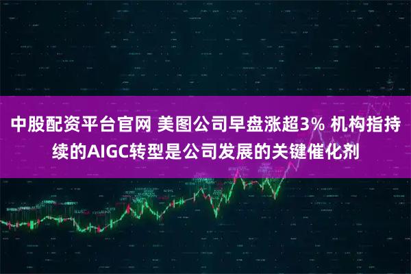 中股配资平台官网 美图公司早盘涨超3% 机构指持续的AIGC转型是公司发展的关键催化剂