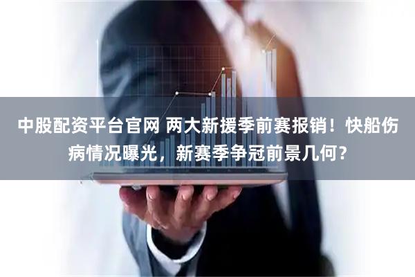 中股配资平台官网 两大新援季前赛报销！快船伤病情况曝光，新赛季争冠前景几何？
