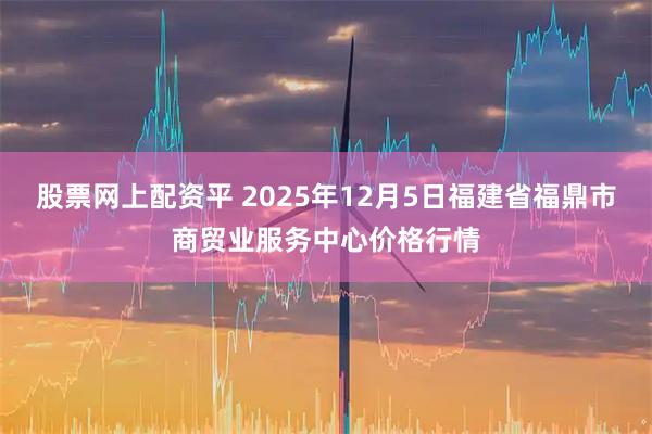 股票网上配资平 2025年12月5日福建省福鼎市商贸业服务中心价格行情