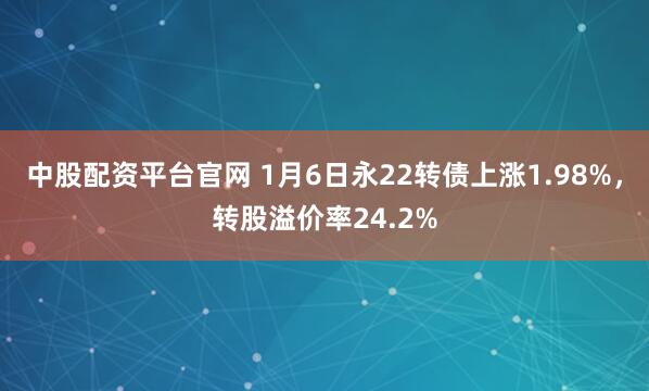 中股配资平台官网 1月6日永22转债上涨1.98%，转股溢价率24.2%