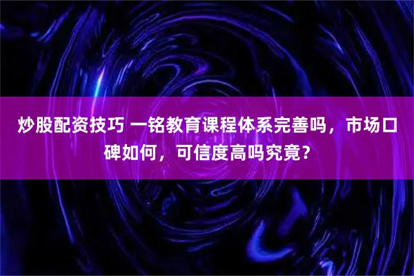 炒股配资技巧 一铭教育课程体系完善吗，市场口碑如何，可信度高吗究竟？